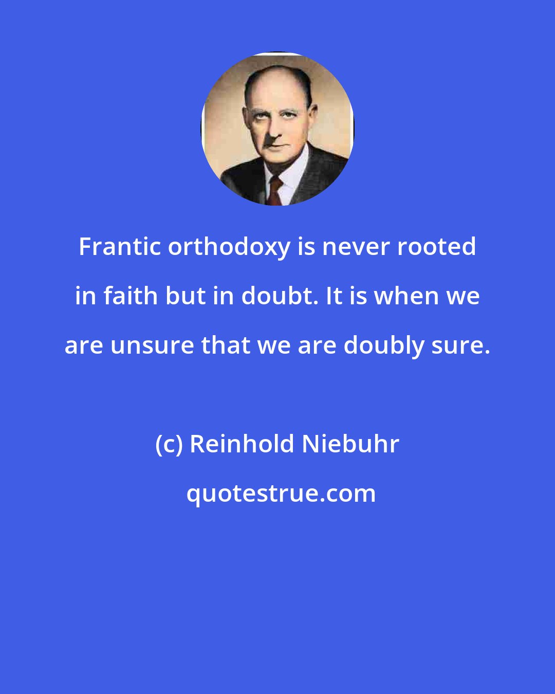 Reinhold Niebuhr: Frantic orthodoxy is never rooted in faith but in doubt. It is when we are unsure that we are doubly sure.