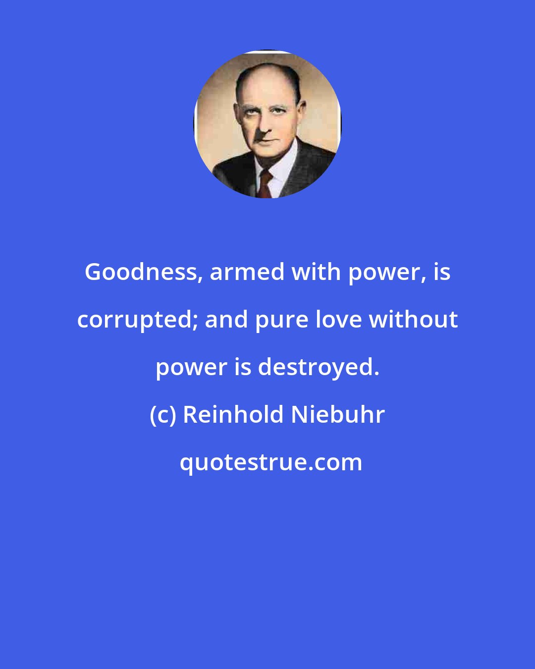 Reinhold Niebuhr: Goodness, armed with power, is corrupted; and pure love without power is destroyed.