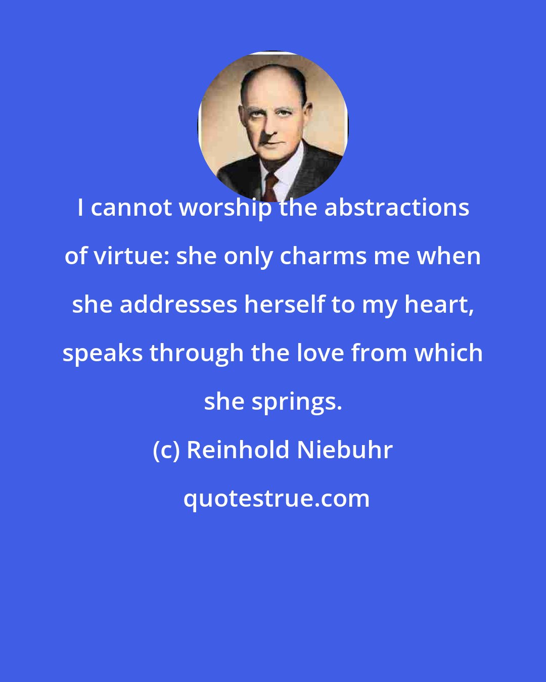 Reinhold Niebuhr: I cannot worship the abstractions of virtue: she only charms me when she addresses herself to my heart, speaks through the love from which she springs.