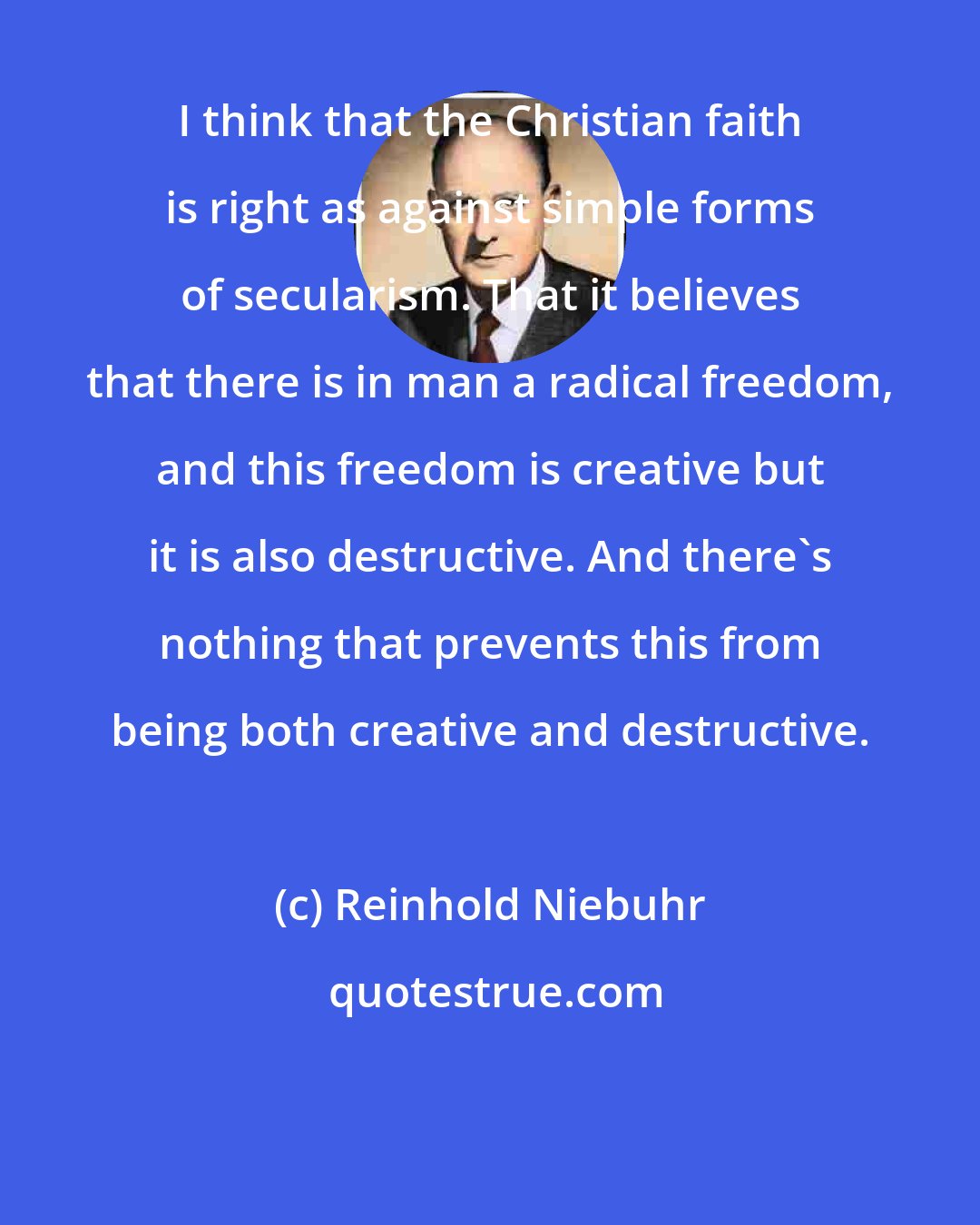 Reinhold Niebuhr: I think that the Christian faith is right as against simple forms of secularism. That it believes that there is in man a radical freedom, and this freedom is creative but it is also destructive. And there's nothing that prevents this from being both creative and destructive.