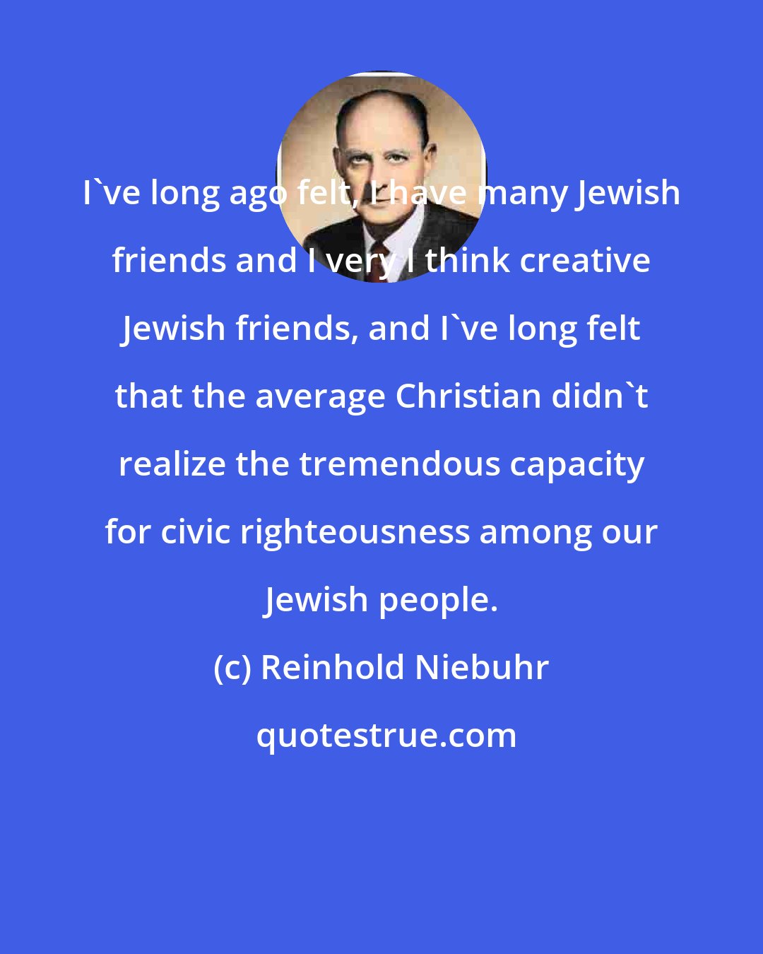 Reinhold Niebuhr: I've long ago felt, I have many Jewish friends and I very I think creative Jewish friends, and I've long felt that the average Christian didn't realize the tremendous capacity for civic righteousness among our Jewish people.