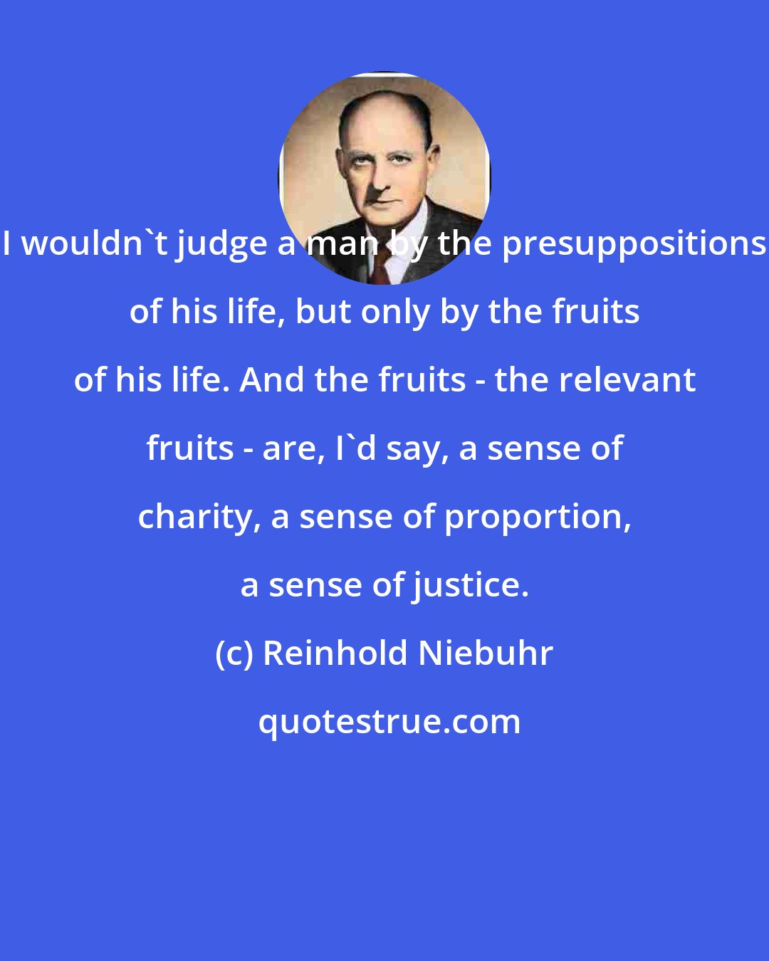 Reinhold Niebuhr: I wouldn't judge a man by the presuppositions of his life, but only by the fruits of his life. And the fruits - the relevant fruits - are, I'd say, a sense of charity, a sense of proportion, a sense of justice.