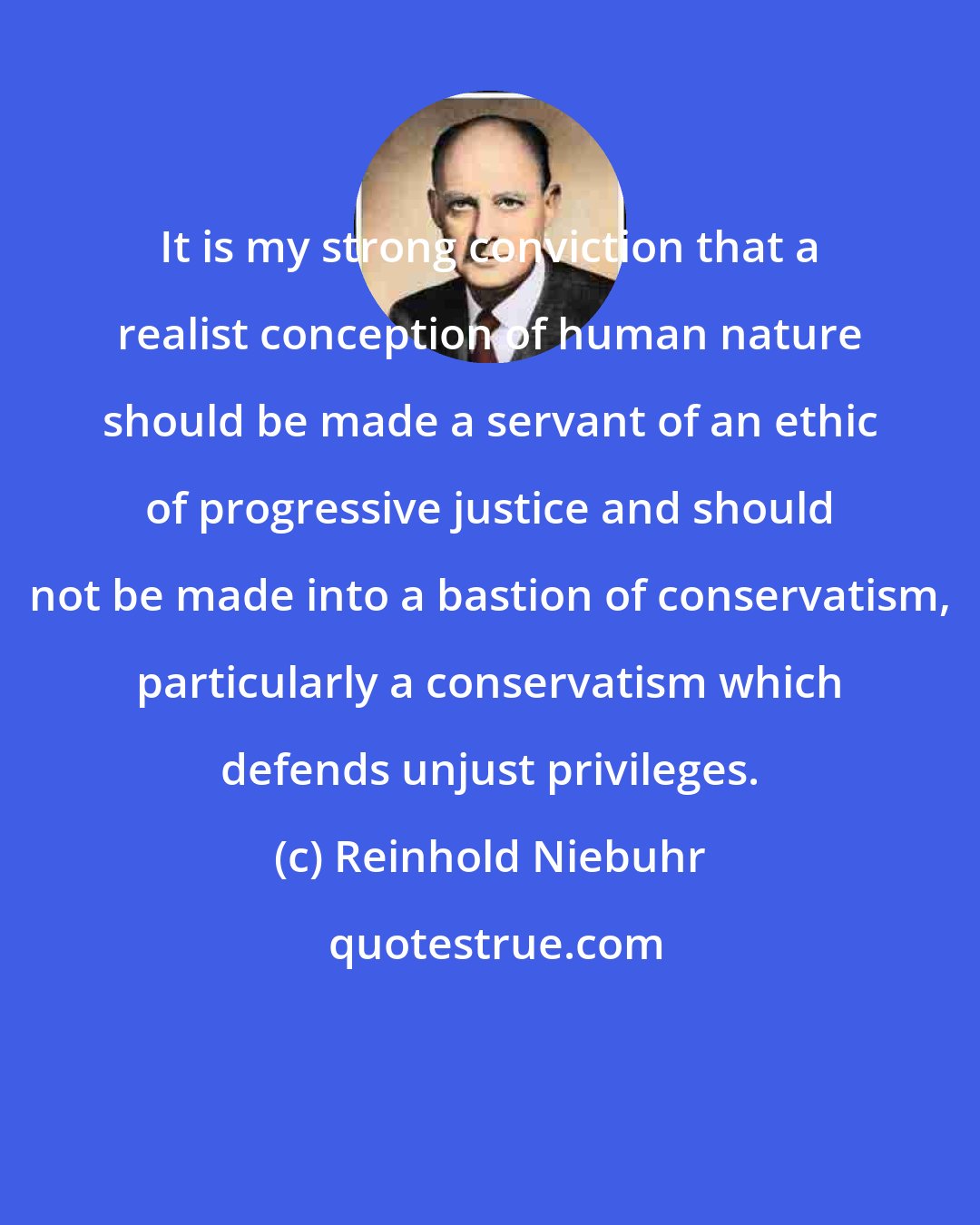 Reinhold Niebuhr: It is my strong conviction that a realist conception of human nature should be made a servant of an ethic of progressive justice and should not be made into a bastion of conservatism, particularly a conservatism which defends unjust privileges.