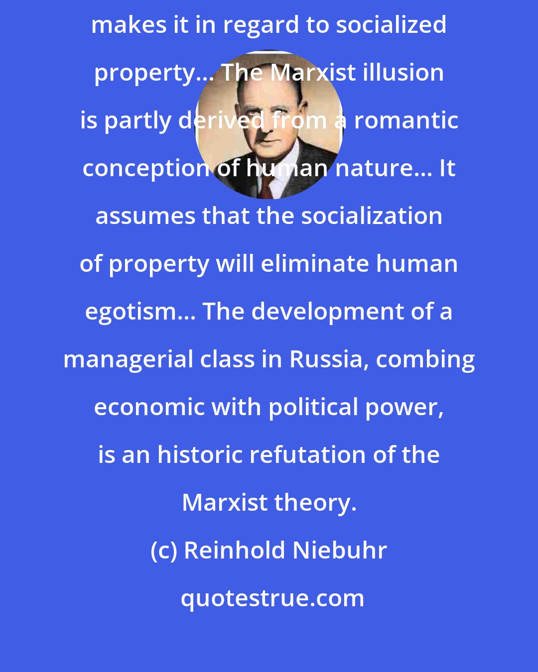 Reinhold Niebuhr: Liberalism makes this mistake in regard to private property and Marxism makes it in regard to socialized property... The Marxist illusion is partly derived from a romantic conception of human nature... It assumes that the socialization of property will eliminate human egotism... The development of a managerial class in Russia, combing economic with political power, is an historic refutation of the Marxist theory.