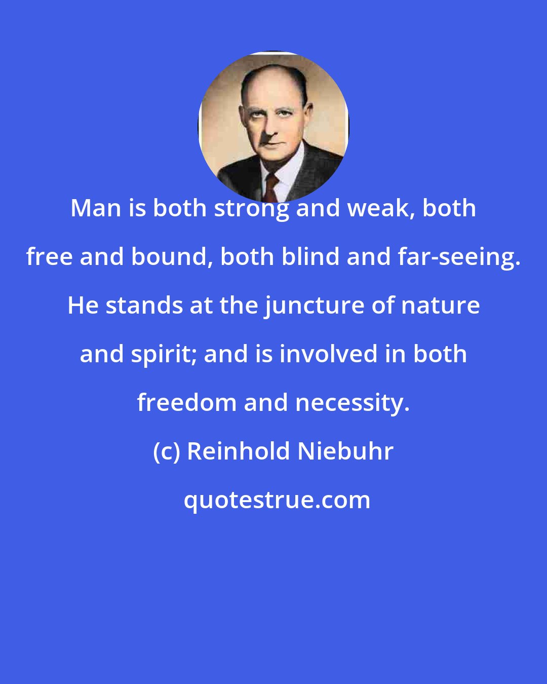 Reinhold Niebuhr: Man is both strong and weak, both free and bound, both blind and far-seeing. He stands at the juncture of nature and spirit; and is involved in both freedom and necessity.