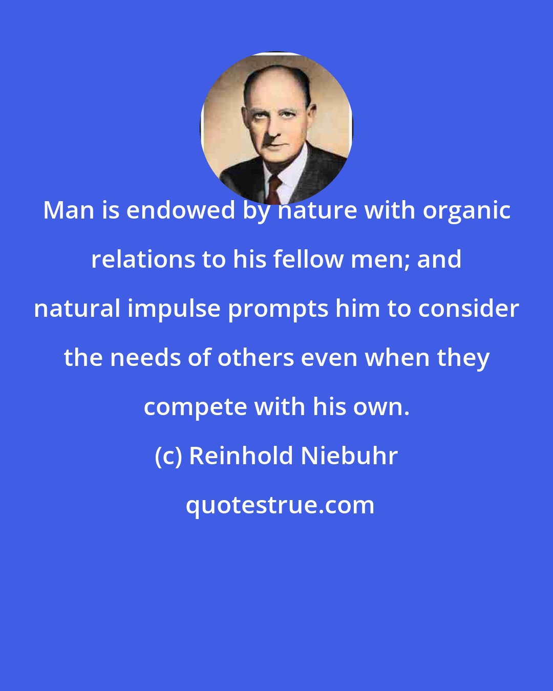 Reinhold Niebuhr: Man is endowed by nature with organic relations to his fellow men; and natural impulse prompts him to consider the needs of others even when they compete with his own.