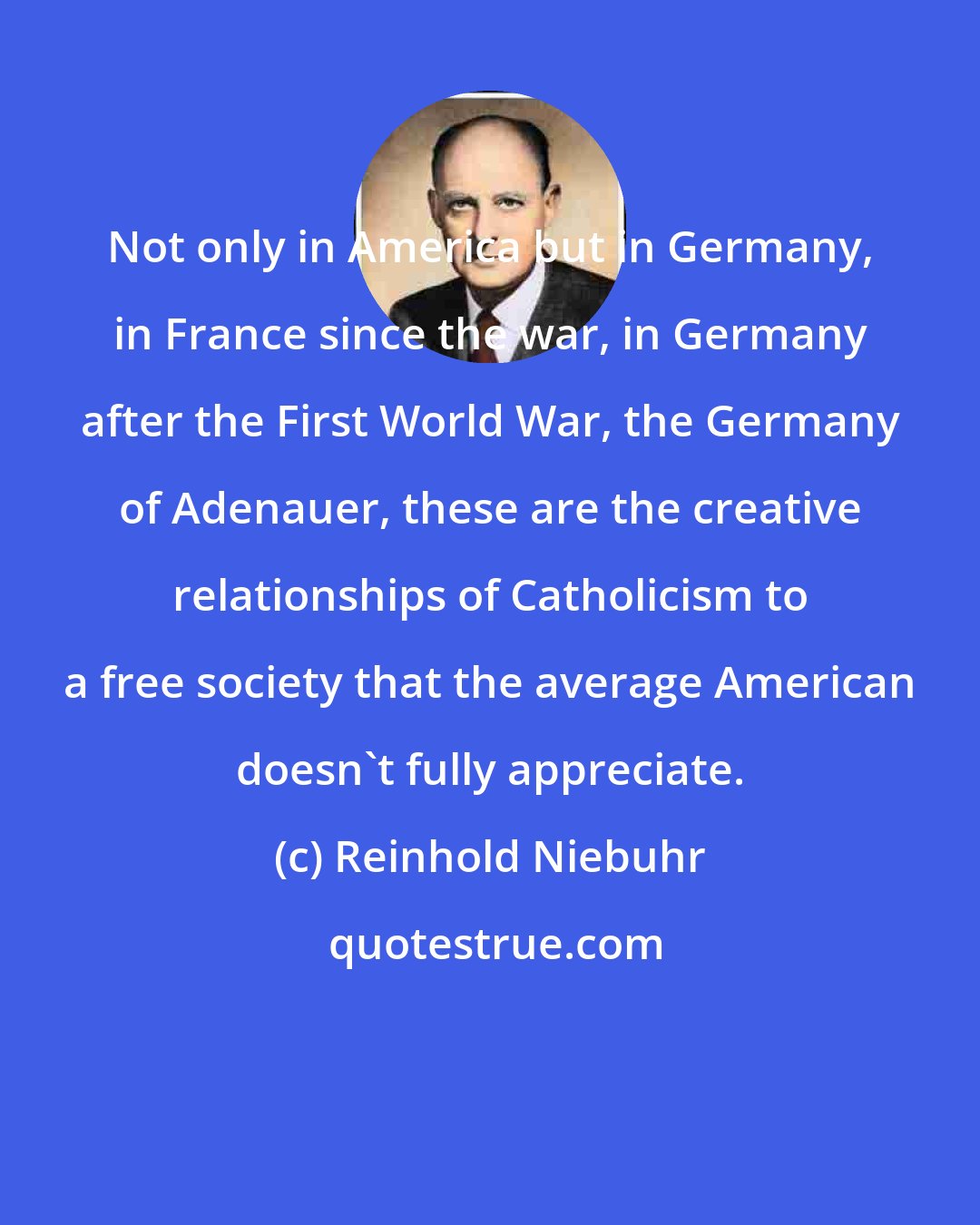 Reinhold Niebuhr: Not only in America but in Germany, in France since the war, in Germany after the First World War, the Germany of Adenauer, these are the creative relationships of Catholicism to a free society that the average American doesn't fully appreciate.