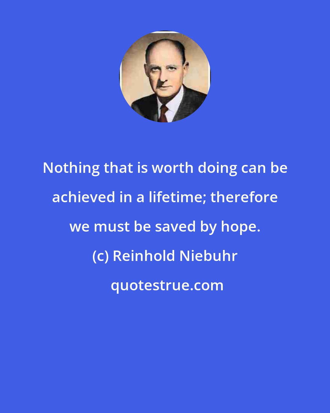 Reinhold Niebuhr: Nothing that is worth doing can be achieved in a lifetime; therefore we must be saved by hope.