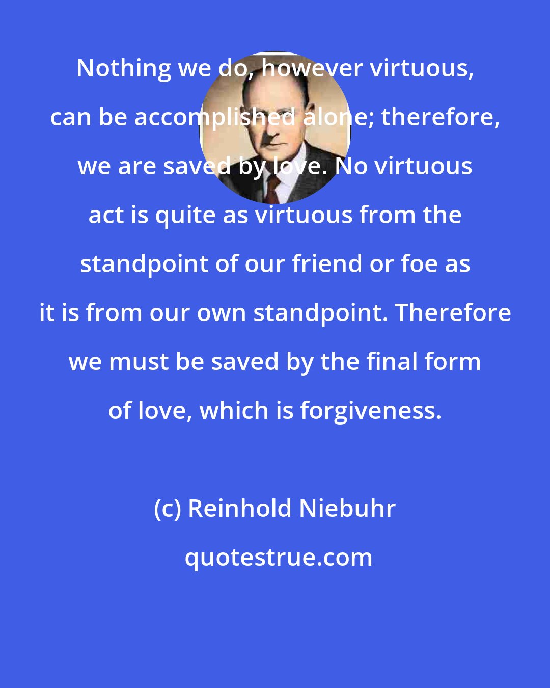 Reinhold Niebuhr: Nothing we do, however virtuous, can be accomplished alone; therefore, we are saved by love. No virtuous act is quite as virtuous from the standpoint of our friend or foe as it is from our own standpoint. Therefore we must be saved by the final form of love, which is forgiveness.