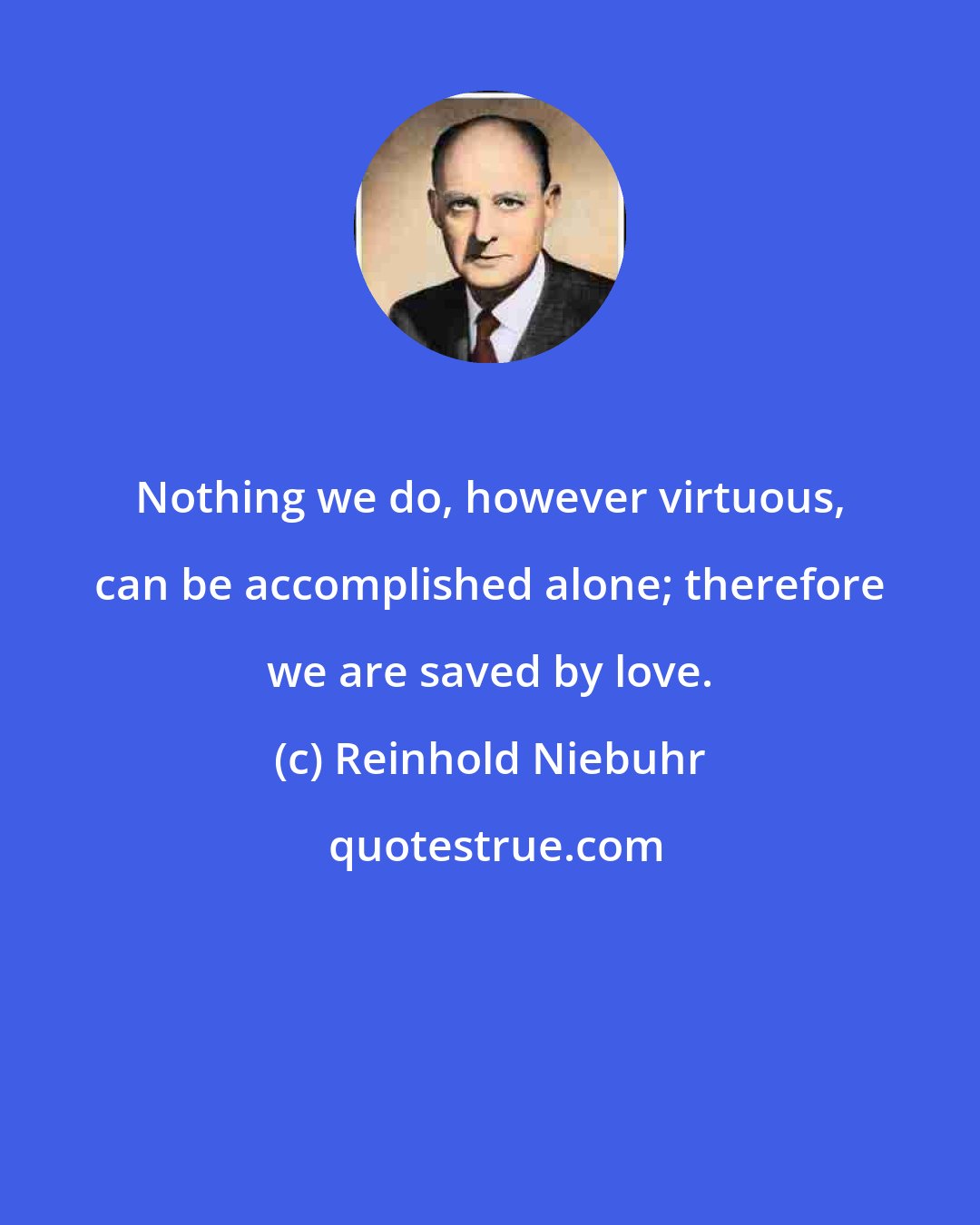 Reinhold Niebuhr: Nothing we do, however virtuous, can be accomplished alone; therefore we are saved by love.