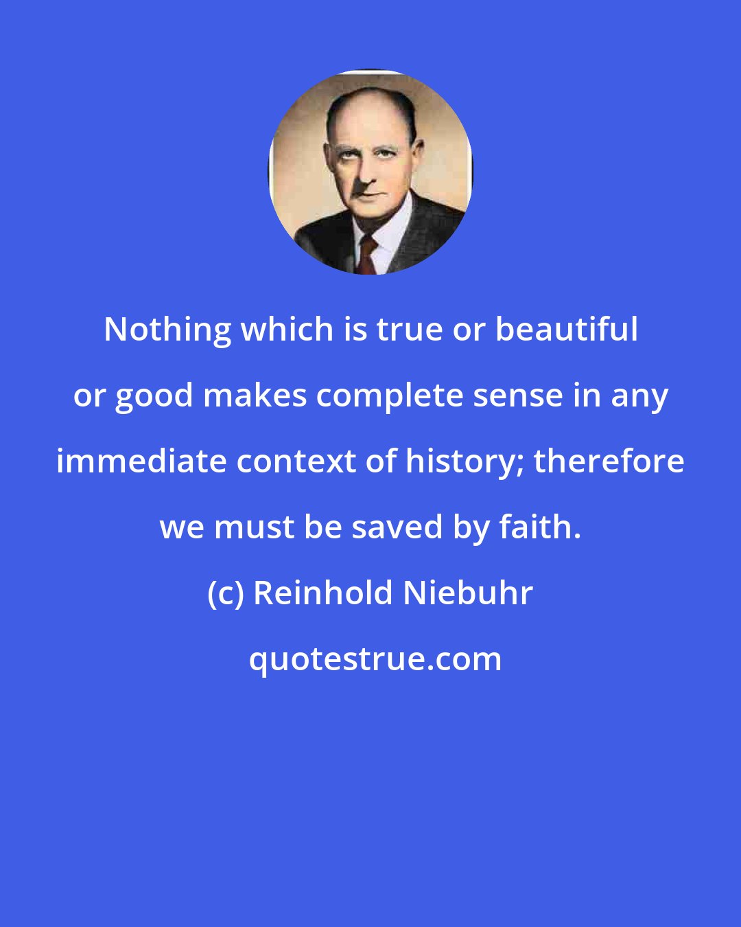 Reinhold Niebuhr: Nothing which is true or beautiful or good makes complete sense in any immediate context of history; therefore we must be saved by faith.