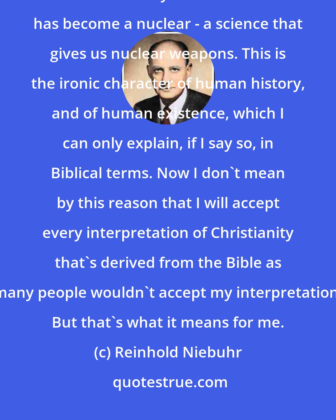 Reinhold Niebuhr: Now we're living in a nuclear age, and the science that was supposed to be automatically for human welfare has become a nuclear - a science that gives us nuclear weapons. This is the ironic character of human history, and of human existence, which I can only explain, if I say so, in Biblical terms. Now I don't mean by this reason that I will accept every interpretation of Christianity that's derived from the Bible as many people wouldn't accept my interpretation. But that's what it means for me.