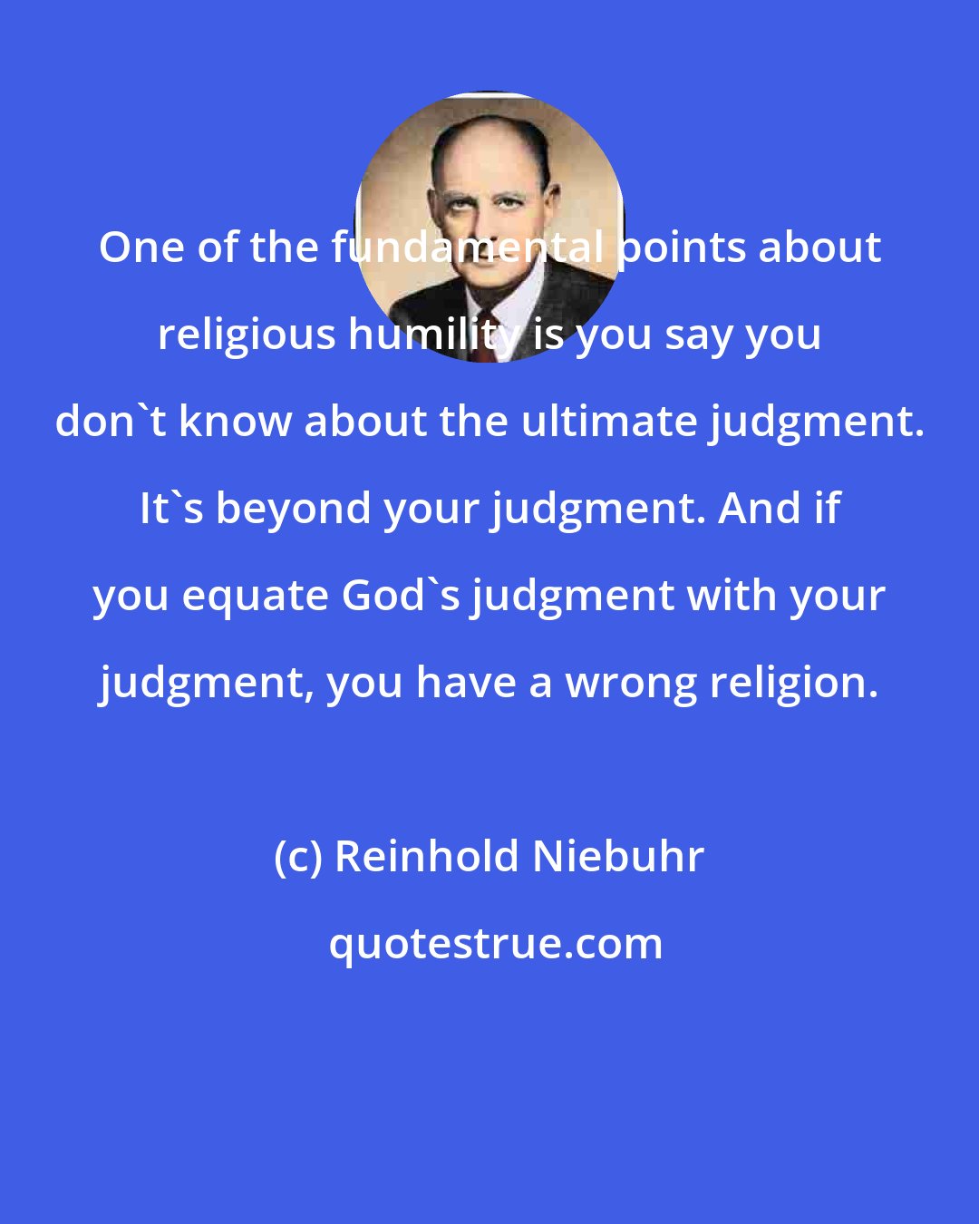 Reinhold Niebuhr: One of the fundamental points about religious humility is you say you don't know about the ultimate judgment. It's beyond your judgment. And if you equate God's judgment with your judgment, you have a wrong religion.