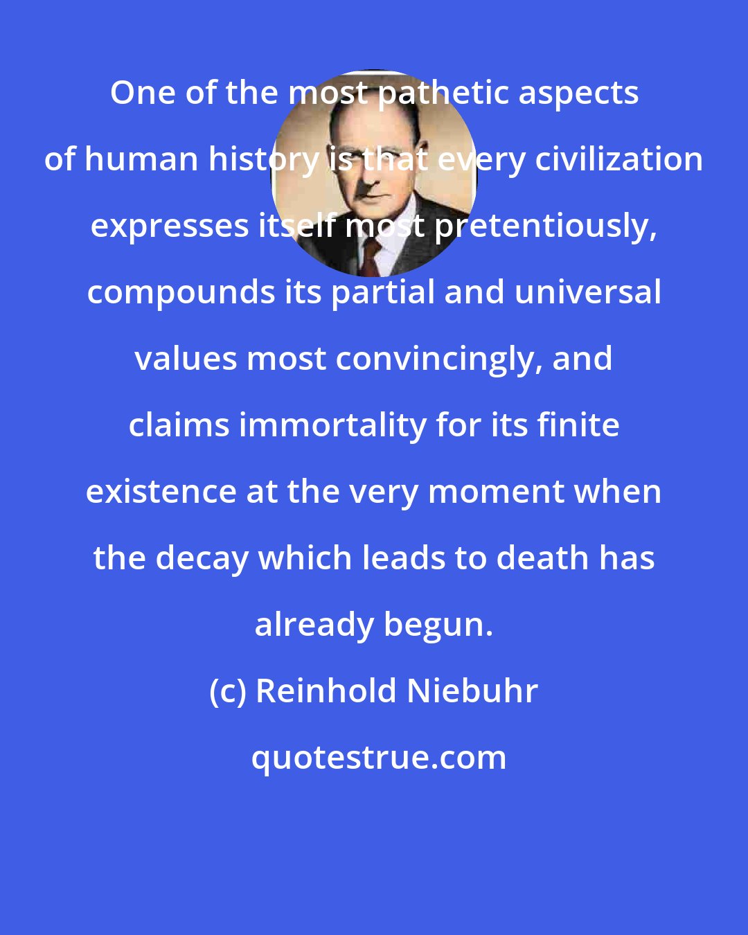 Reinhold Niebuhr: One of the most pathetic aspects of human history is that every civilization expresses itself most pretentiously, compounds its partial and universal values most convincingly, and claims immortality for its finite existence at the very moment when the decay which leads to death has already begun.