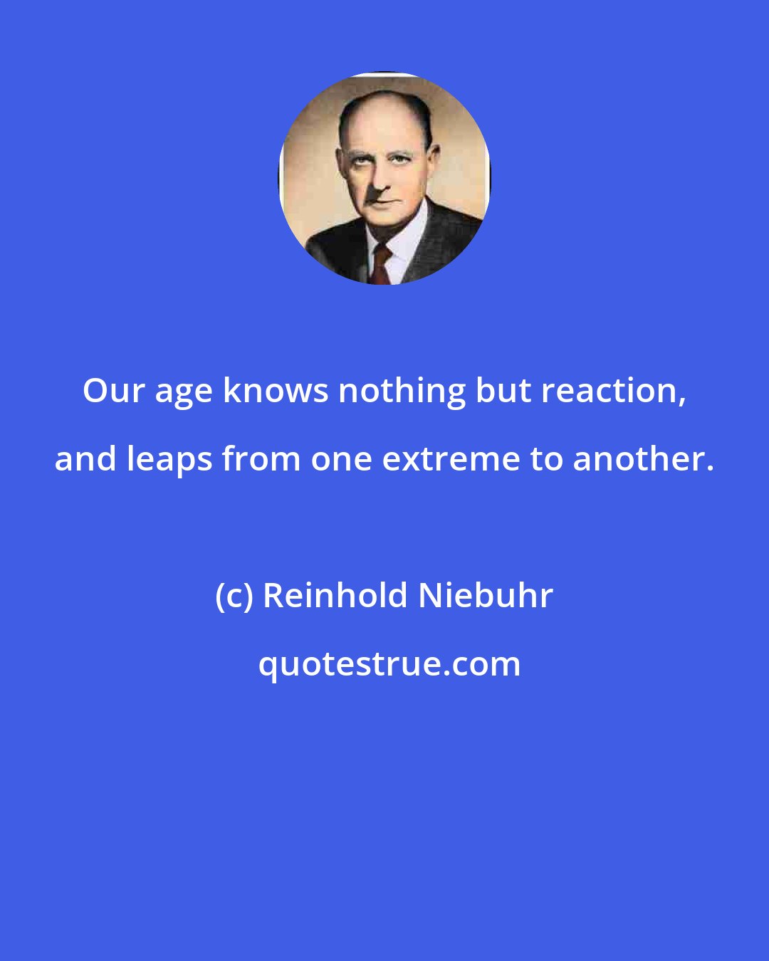 Reinhold Niebuhr: Our age knows nothing but reaction, and leaps from one extreme to another.