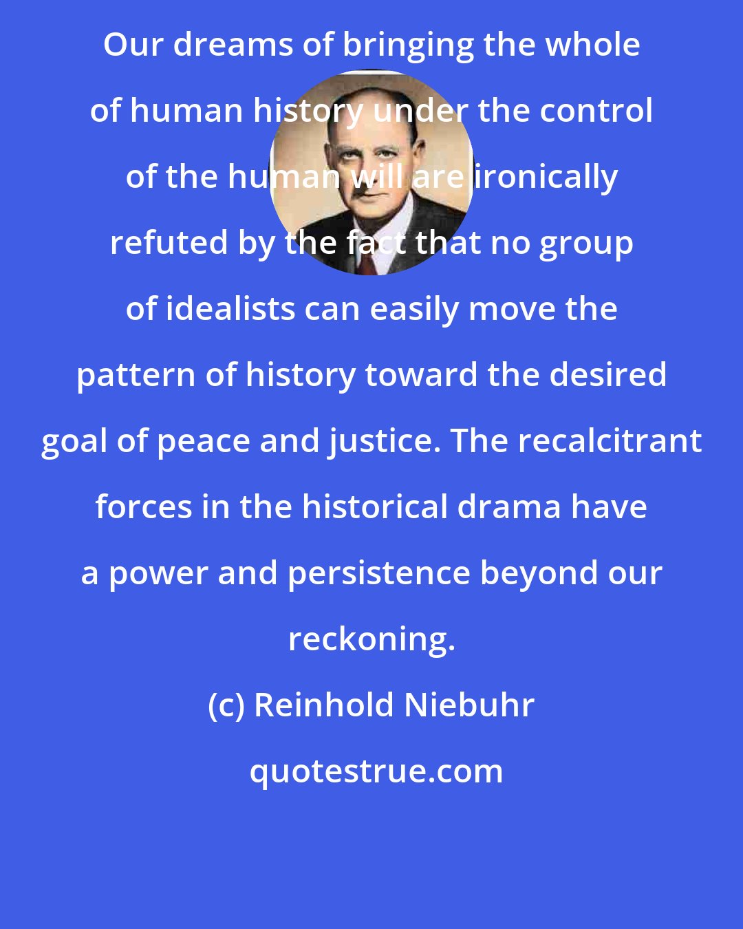 Reinhold Niebuhr: Our dreams of bringing the whole of human history under the control of the human will are ironically refuted by the fact that no group of idealists can easily move the pattern of history toward the desired goal of peace and justice. The recalcitrant forces in the historical drama have a power and persistence beyond our reckoning.