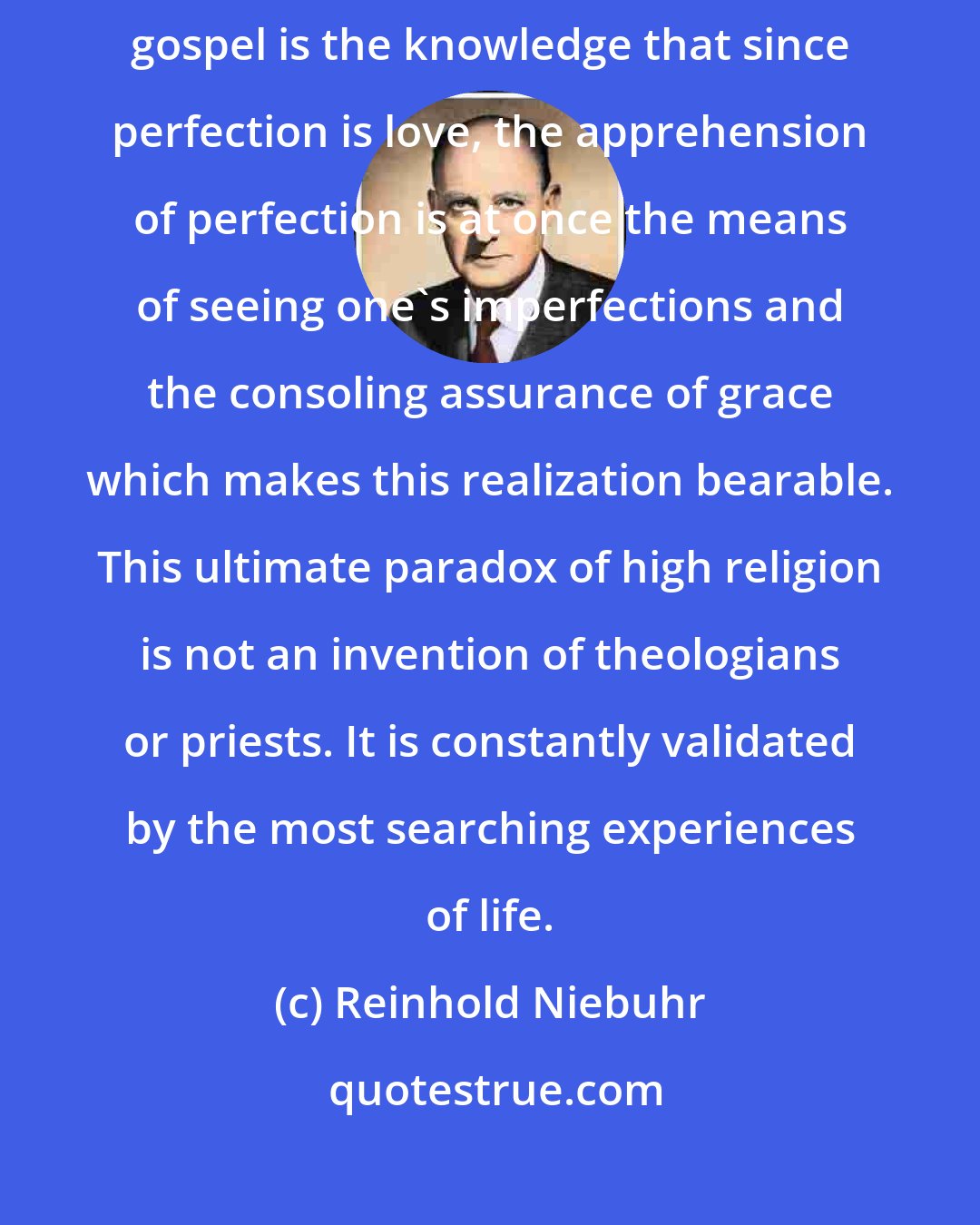 Reinhold Niebuhr: Perhapsthemost sublimeinsights oftheJewishprophets and the Christian gospel is the knowledge that since perfection is love, the apprehension of perfection is at once the means of seeing one's imperfections and the consoling assurance of grace which makes this realization bearable. This ultimate paradox of high religion is not an invention of theologians or priests. It is constantly validated by the most searching experiences of life.