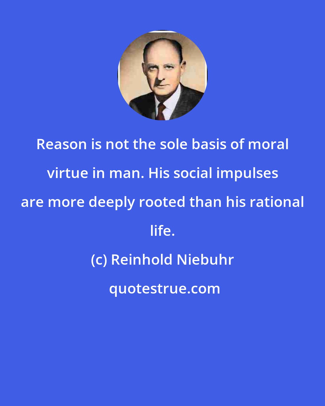 Reinhold Niebuhr: Reason is not the sole basis of moral virtue in man. His social impulses are more deeply rooted than his rational life.