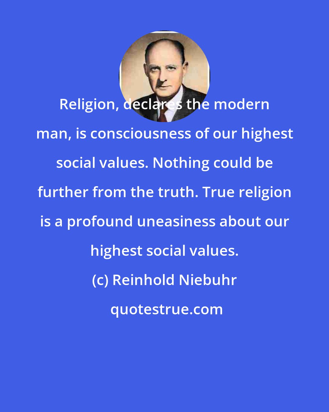 Reinhold Niebuhr: Religion, declares the modern man, is consciousness of our highest social values. Nothing could be further from the truth. True religion is a profound uneasiness about our highest social values.