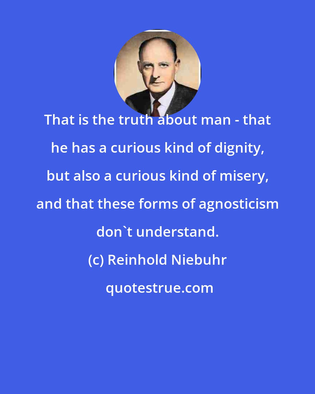 Reinhold Niebuhr: That is the truth about man - that he has a curious kind of dignity, but also a curious kind of misery, and that these forms of agnosticism don't understand.