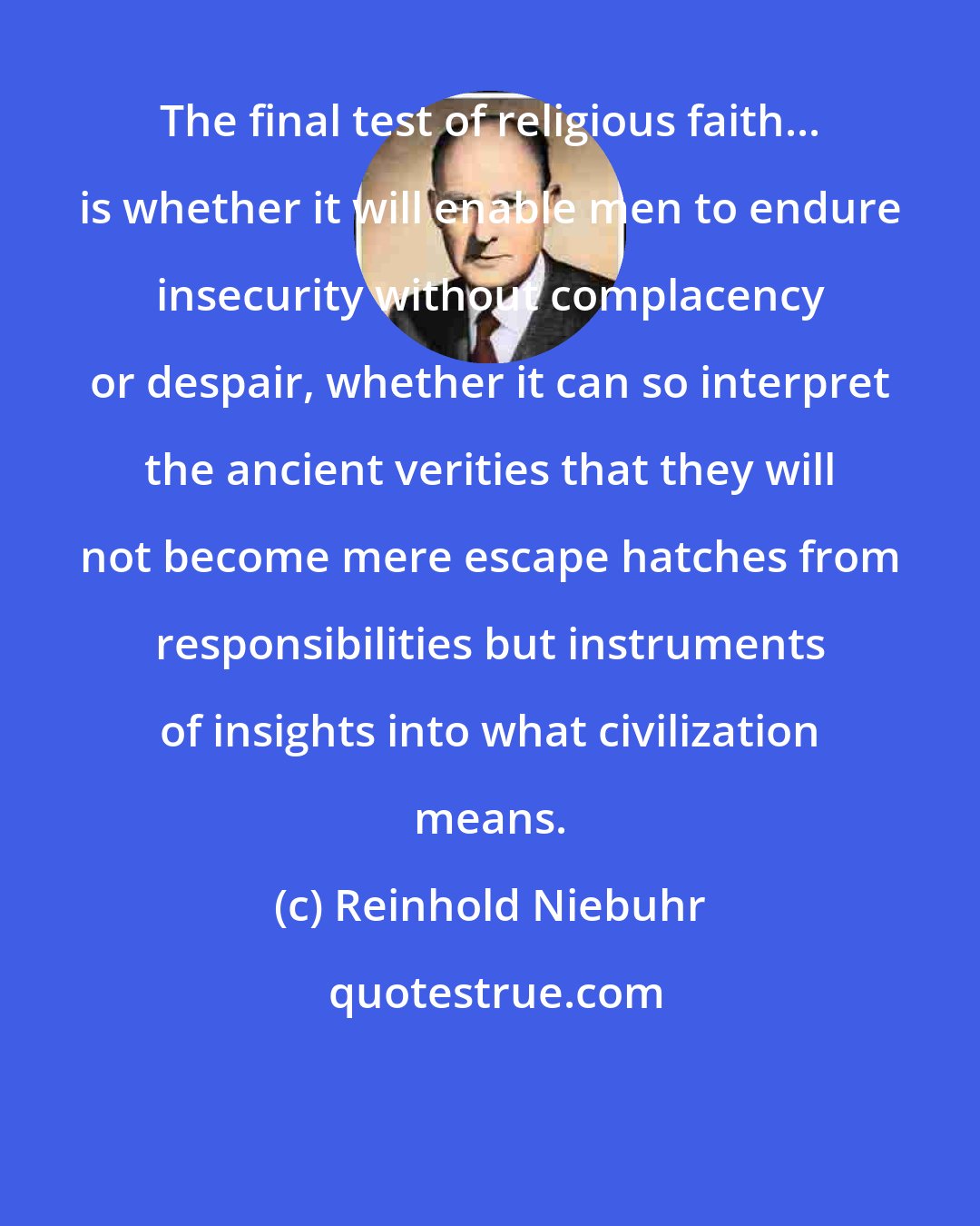 Reinhold Niebuhr: The final test of religious faith... is whether it will enable men to endure insecurity without complacency or despair, whether it can so interpret the ancient verities that they will not become mere escape hatches from responsibilities but instruments of insights into what civilization means.