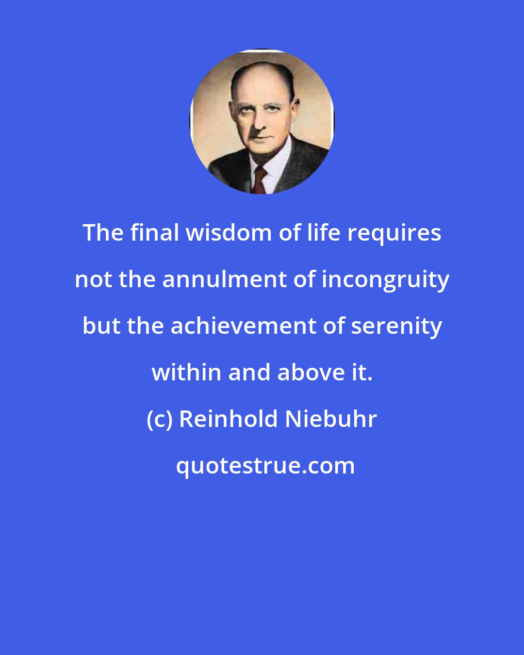 Reinhold Niebuhr: The final wisdom of life requires not the annulment of incongruity but the achievement of serenity within and above it.