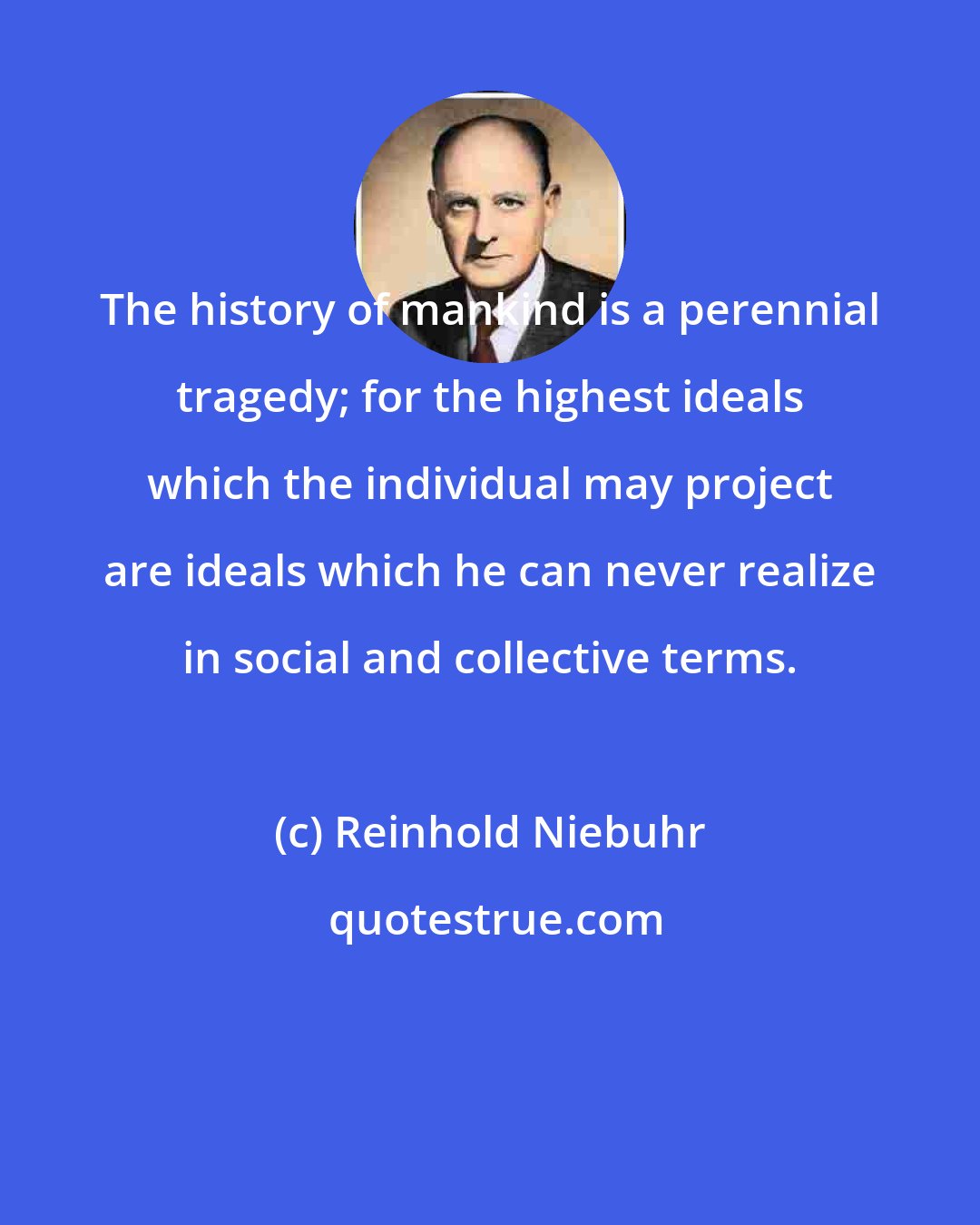 Reinhold Niebuhr: The history of mankind is a perennial tragedy; for the highest ideals which the individual may project are ideals which he can never realize in social and collective terms.