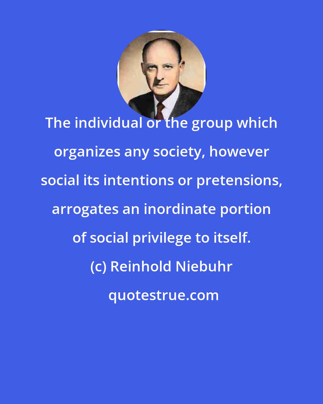 Reinhold Niebuhr: The individual or the group which organizes any society, however social its intentions or pretensions, arrogates an inordinate portion of social privilege to itself.