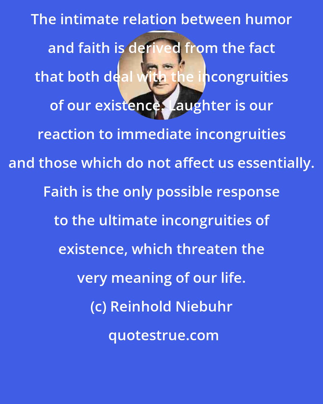 Reinhold Niebuhr: The intimate relation between humor and faith is derived from the fact that both deal with the incongruities of our existence. Laughter is our reaction to immediate incongruities and those which do not affect us essentially. Faith is the only possible response to the ultimate incongruities of existence, which threaten the very meaning of our life.