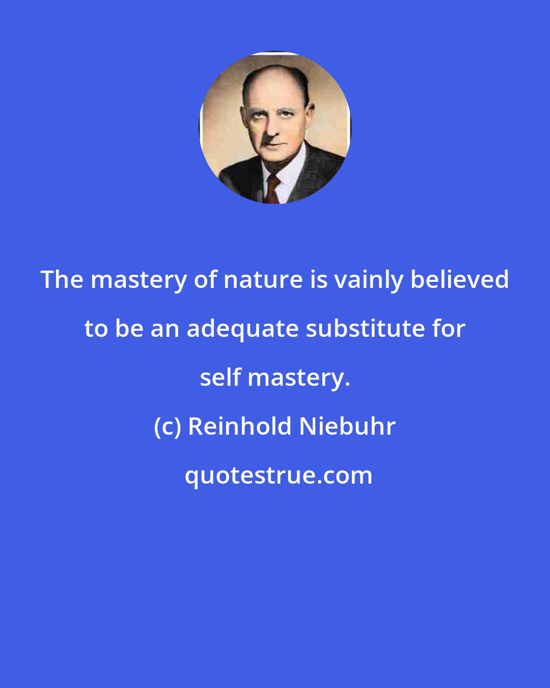 Reinhold Niebuhr: The mastery of nature is vainly believed to be an adequate substitute for self mastery.