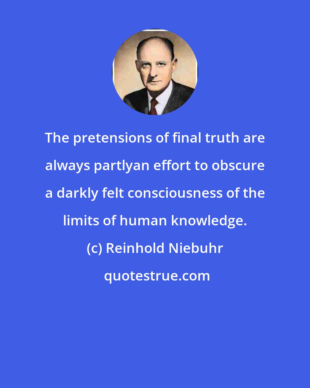 Reinhold Niebuhr: The pretensions of final truth are always partlyan effort to obscure a darkly felt consciousness of the limits of human knowledge.