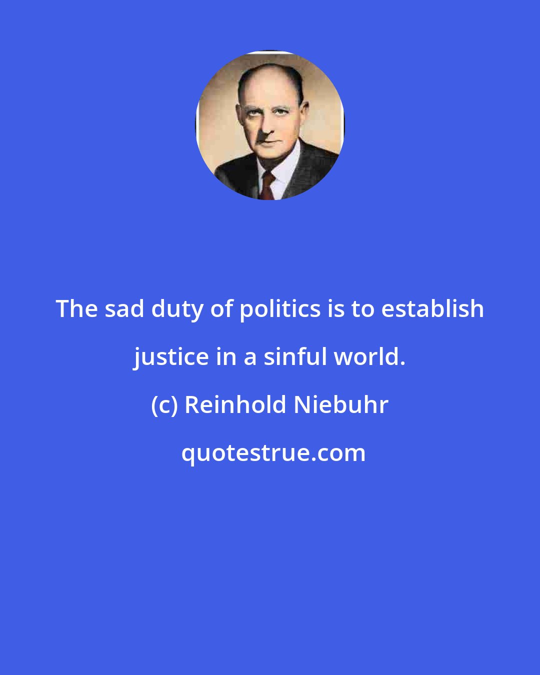 Reinhold Niebuhr: The sad duty of politics is to establish justice in a sinful world.