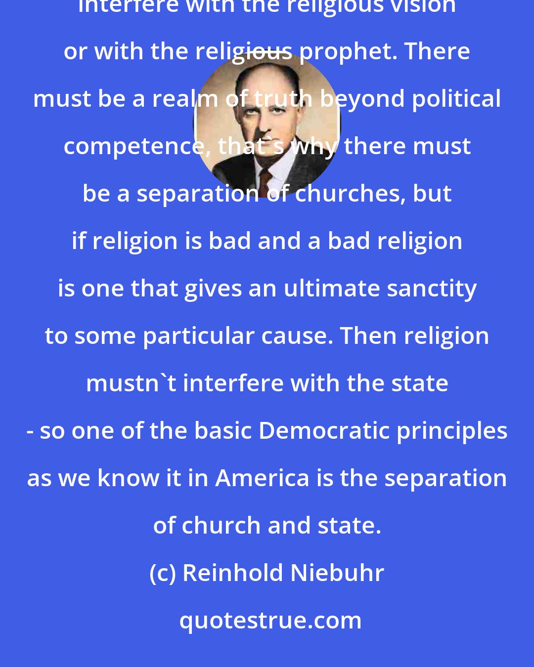 Reinhold Niebuhr: The separation of church and state is necessary partly because if religion is good then the state shouldn't interfere with the religious vision or with the religious prophet. There must be a realm of truth beyond political competence, that's why there must be a separation of churches, but if religion is bad and a bad religion is one that gives an ultimate sanctity to some particular cause. Then religion mustn't interfere with the state - so one of the basic Democratic principles as we know it in America is the separation of church and state.