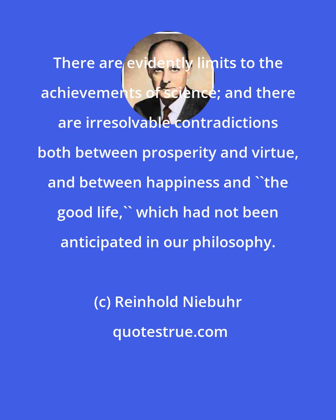 Reinhold Niebuhr: There are evidently limits to the achievements of science; and there are irresolvable contradictions both between prosperity and virtue, and between happiness and ``the good life,'' which had not been anticipated in our philosophy.