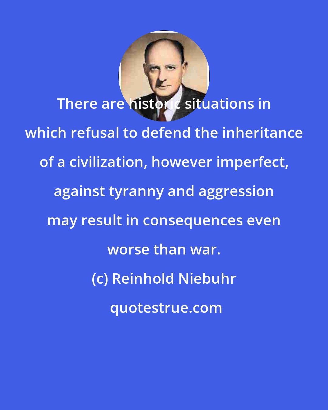 Reinhold Niebuhr: There are historic situations in which refusal to defend the inheritance of a civilization, however imperfect, against tyranny and aggression may result in consequences even worse than war.