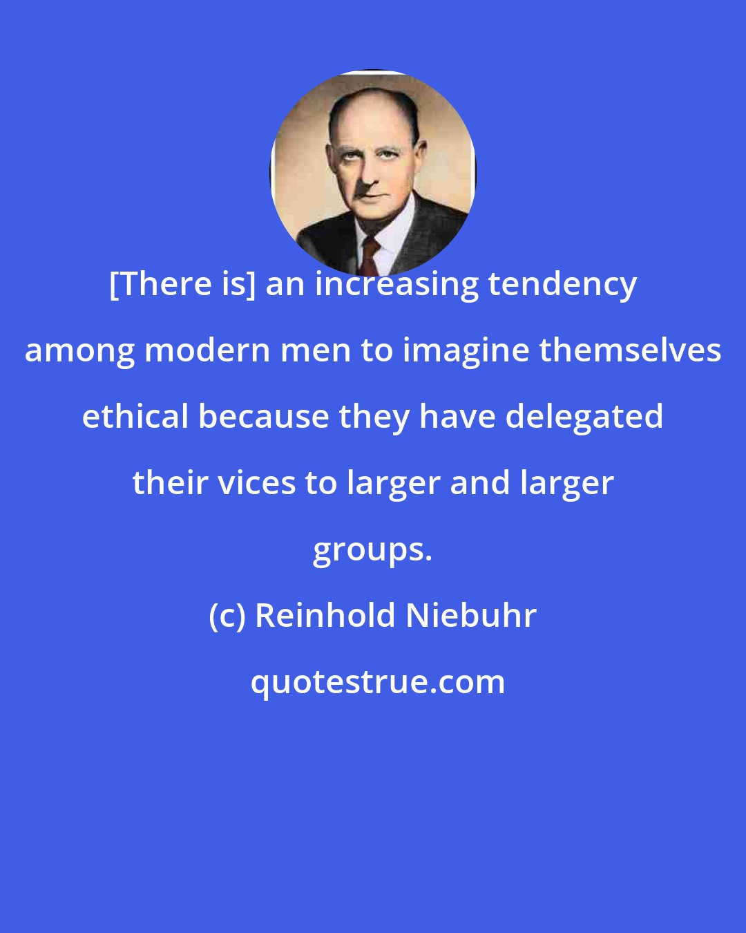 Reinhold Niebuhr: [There is] an increasing tendency among modern men to imagine themselves ethical because they have delegated their vices to larger and larger groups.