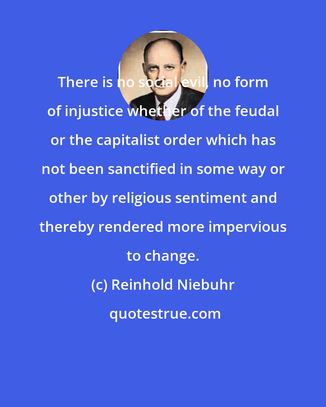 Reinhold Niebuhr: There is no social evil, no form of injustice whether of the feudal or the capitalist order which has not been sanctified in some way or other by religious sentiment and thereby rendered more impervious to change.