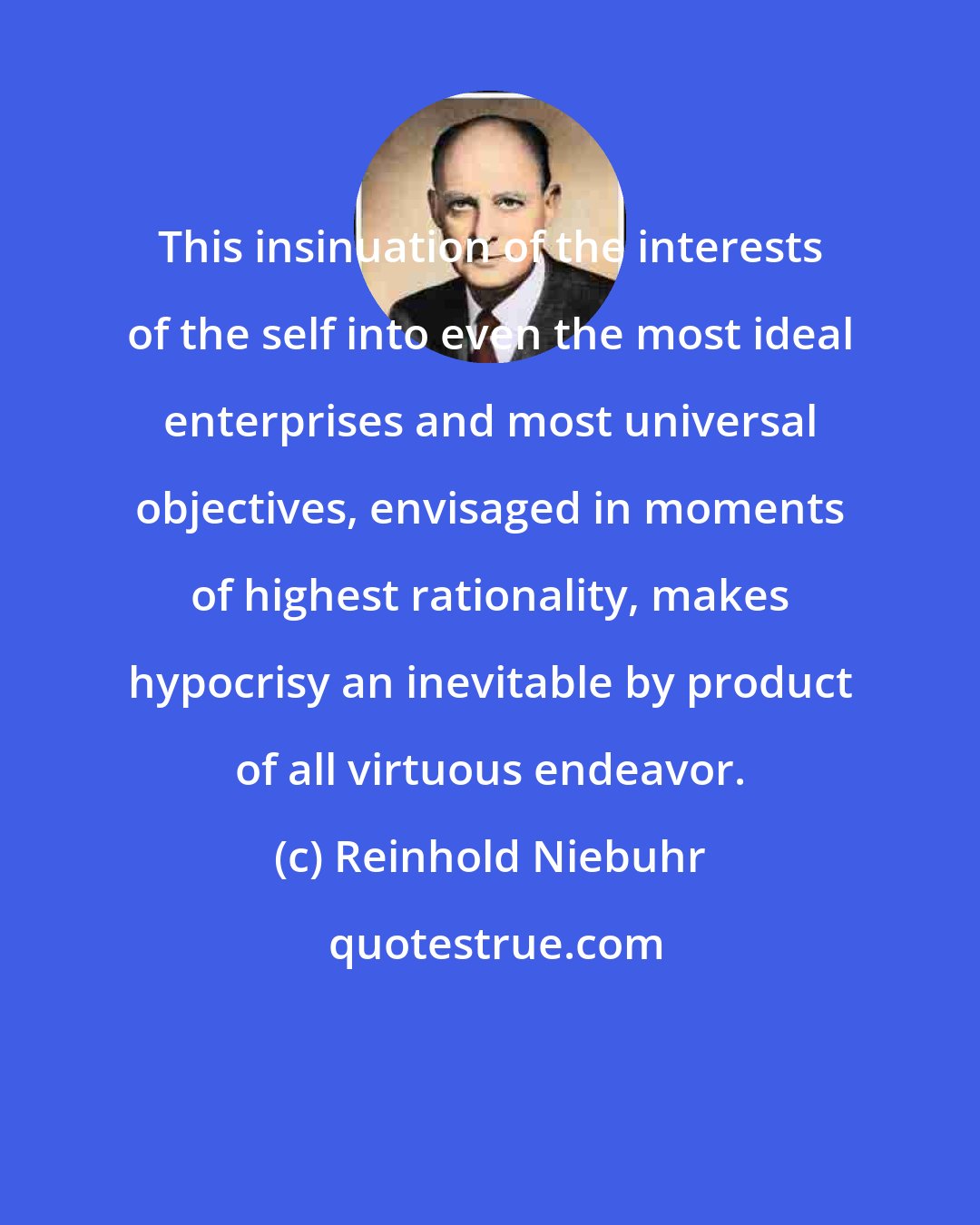 Reinhold Niebuhr: This insinuation of the interests of the self into even the most ideal enterprises and most universal objectives, envisaged in moments of highest rationality, makes hypocrisy an inevitable by product of all virtuous endeavor.