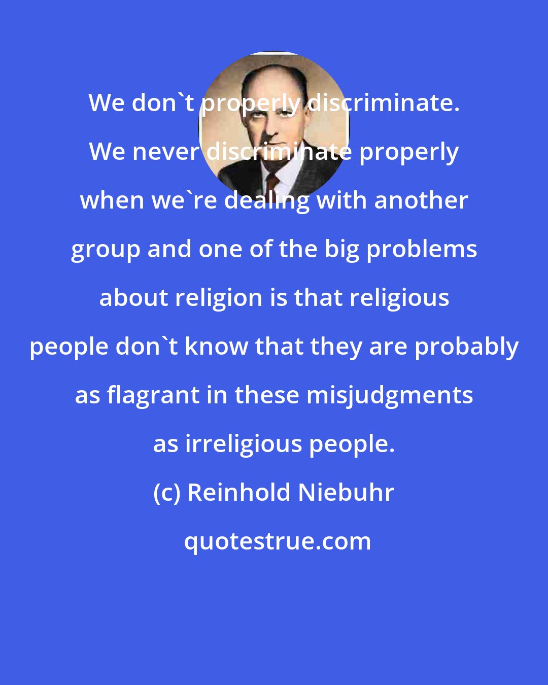 Reinhold Niebuhr: We don't properly discriminate. We never discriminate properly when we're dealing with another group and one of the big problems about religion is that religious people don't know that they are probably as flagrant in these misjudgments as irreligious people.