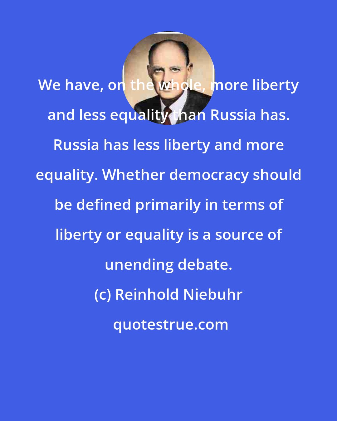 Reinhold Niebuhr: We have, on the whole, more liberty and less equality than Russia has. Russia has less liberty and more equality. Whether democracy should be defined primarily in terms of liberty or equality is a source of unending debate.