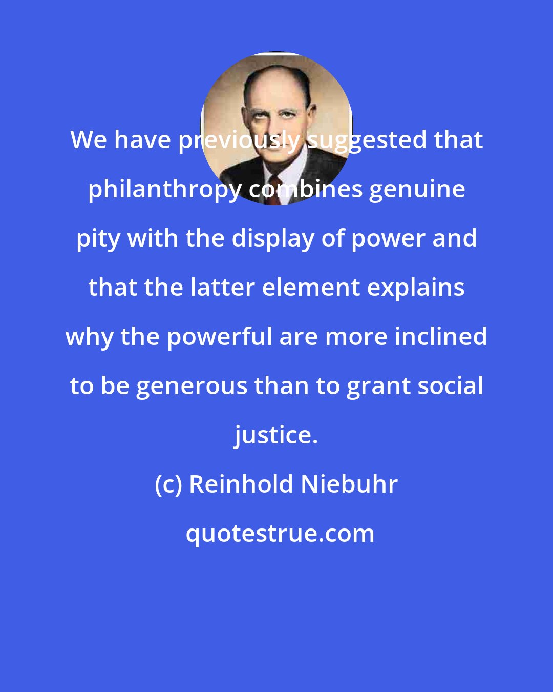 Reinhold Niebuhr: We have previously suggested that philanthropy combines genuine pity with the display of power and that the latter element explains why the powerful are more inclined to be generous than to grant social justice.