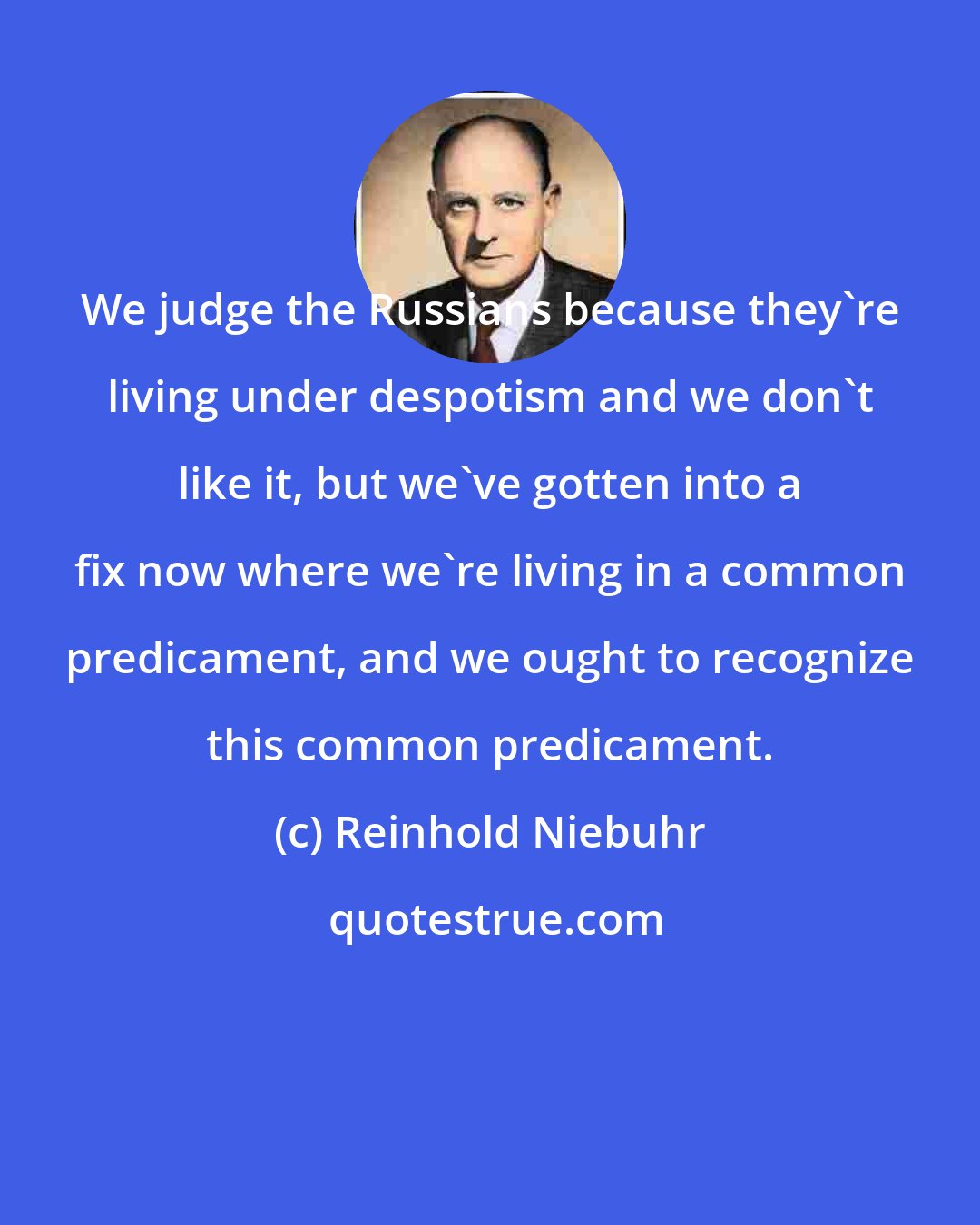 Reinhold Niebuhr: We judge the Russians because they're living under despotism and we don't like it, but we've gotten into a fix now where we're living in a common predicament, and we ought to recognize this common predicament.