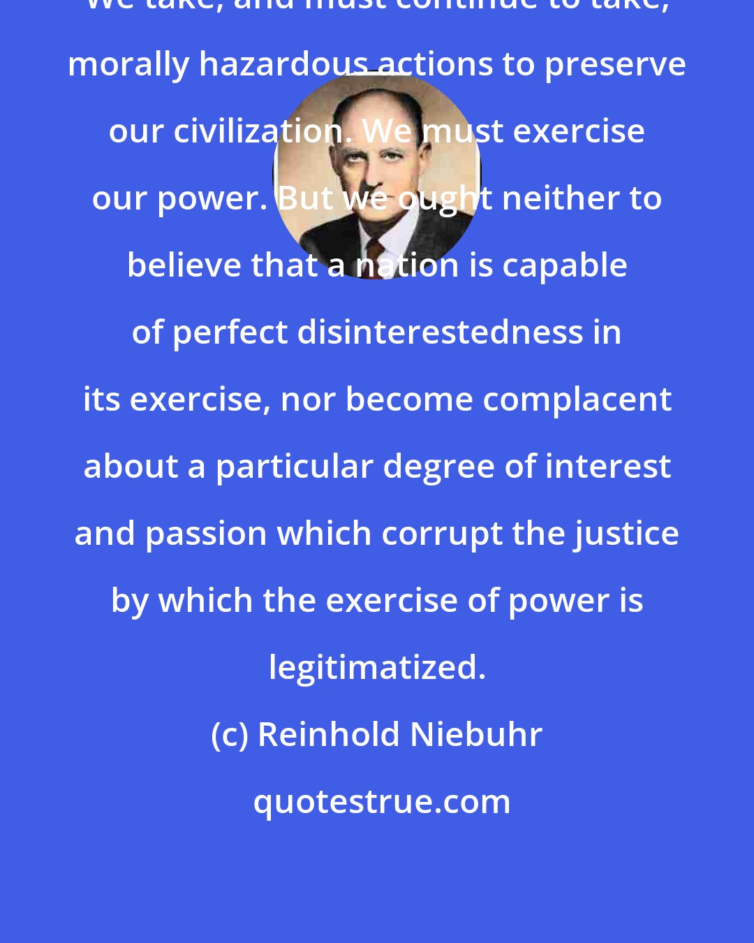 Reinhold Niebuhr: We take, and must continue to take, morally hazardous actions to preserve our civilization. We must exercise our power. But we ought neither to believe that a nation is capable of perfect disinterestedness in its exercise, nor become complacent about a particular degree of interest and passion which corrupt the justice by which the exercise of power is legitimatized.