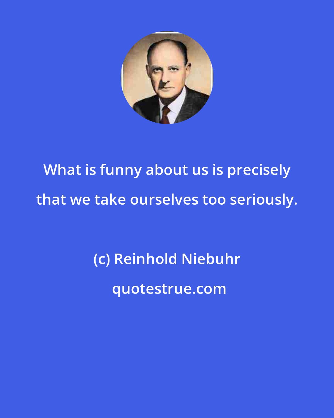 Reinhold Niebuhr: What is funny about us is precisely that we take ourselves too seriously.