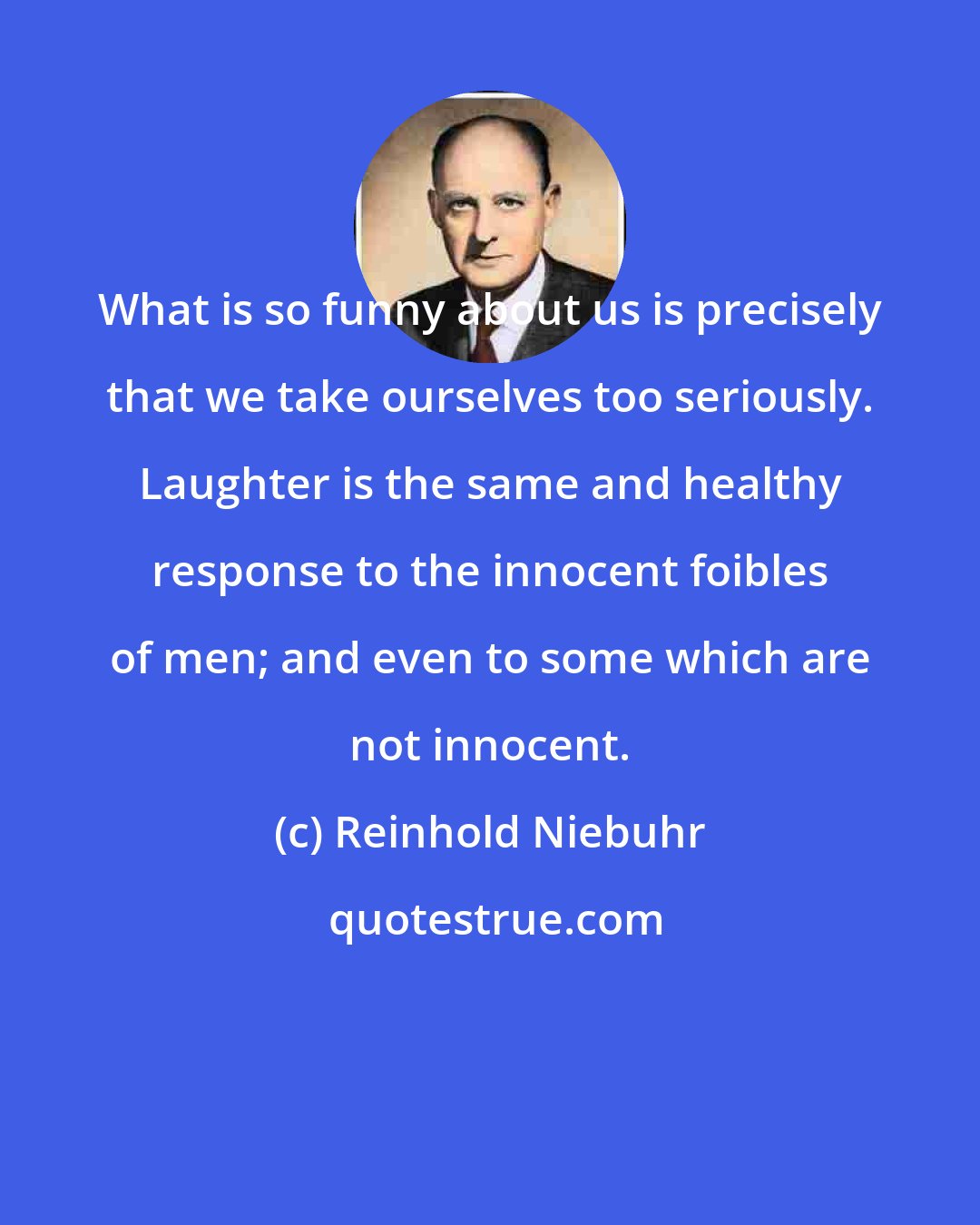 Reinhold Niebuhr: What is so funny about us is precisely that we take ourselves too seriously. Laughter is the same and healthy response to the innocent foibles of men; and even to some which are not innocent.