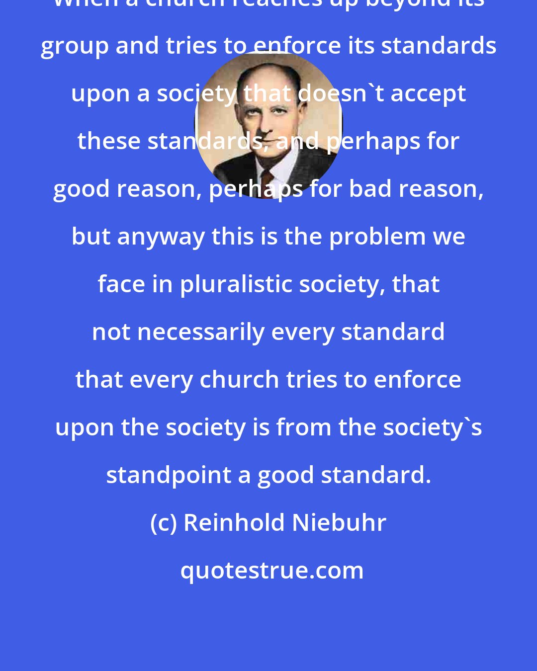 Reinhold Niebuhr: When a church reaches up beyond its group and tries to enforce its standards upon a society that doesn't accept these standards, and perhaps for good reason, perhaps for bad reason, but anyway this is the problem we face in pluralistic society, that not necessarily every standard that every church tries to enforce upon the society is from the society's standpoint a good standard.