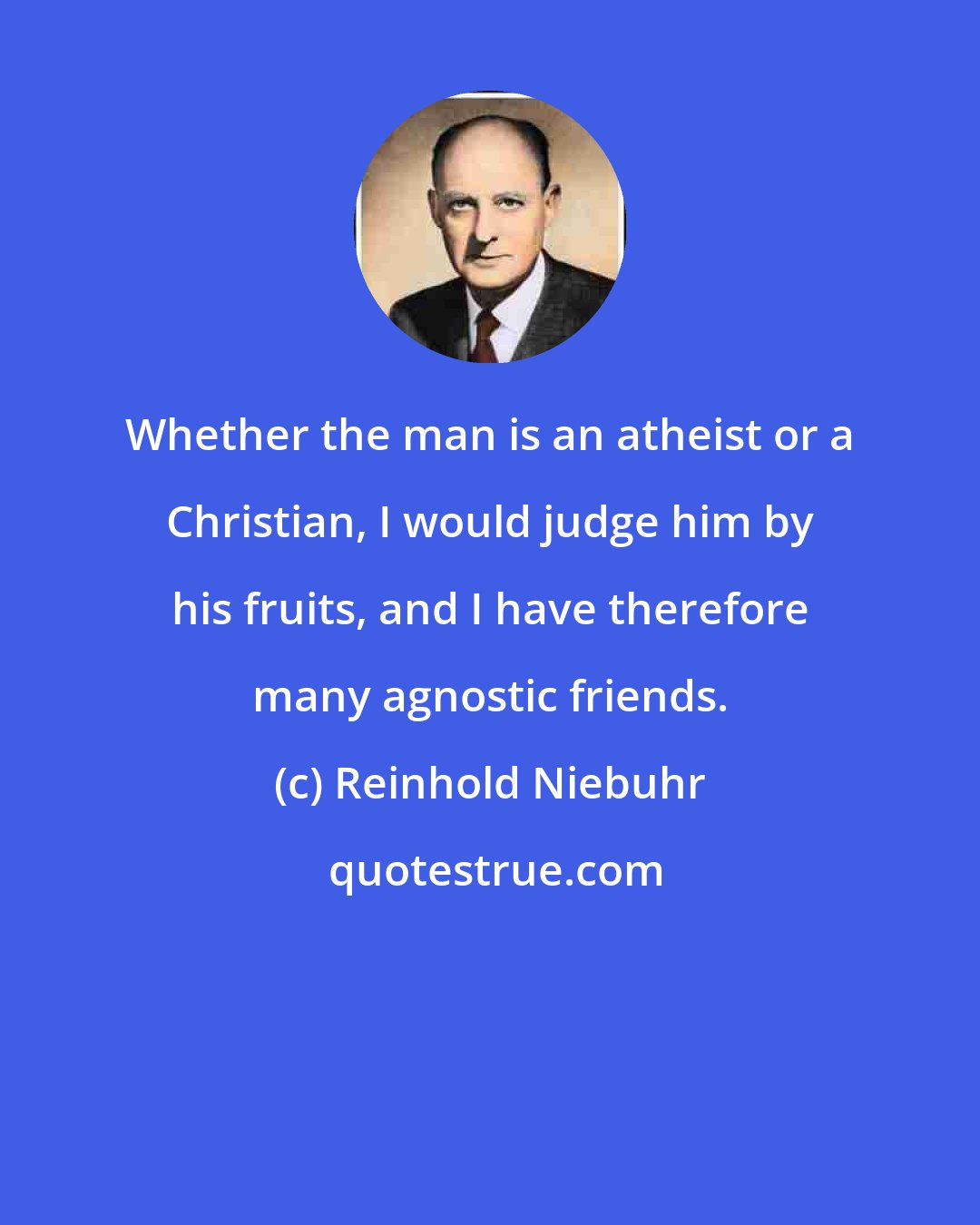 Reinhold Niebuhr: Whether the man is an atheist or a Christian, I would judge him by his fruits, and I have therefore many agnostic friends.