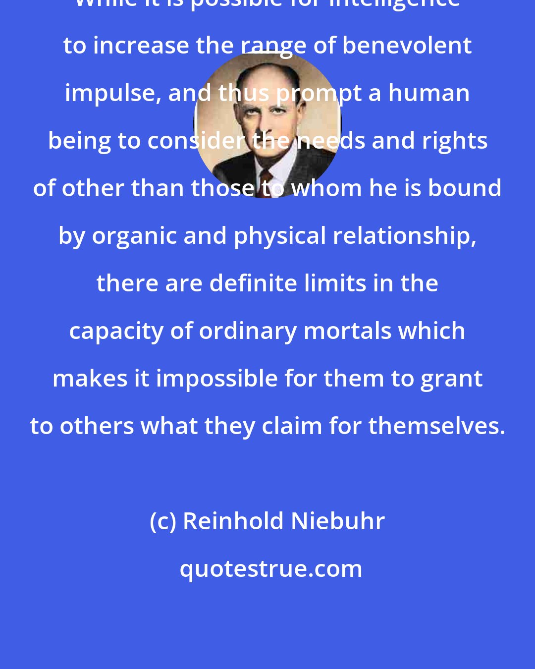 Reinhold Niebuhr: While it is possible for intelligence to increase the range of benevolent impulse, and thus prompt a human being to consider the needs and rights of other than those to whom he is bound by organic and physical relationship, there are definite limits in the capacity of ordinary mortals which makes it impossible for them to grant to others what they claim for themselves.