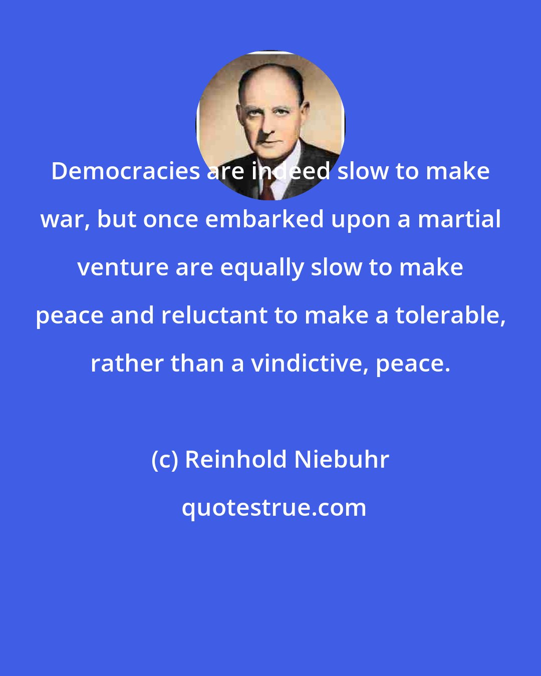 Reinhold Niebuhr: Democracies are indeed slow to make war, but once embarked upon a martial venture are equally slow to make peace and reluctant to make a tolerable, rather than a vindictive, peace.