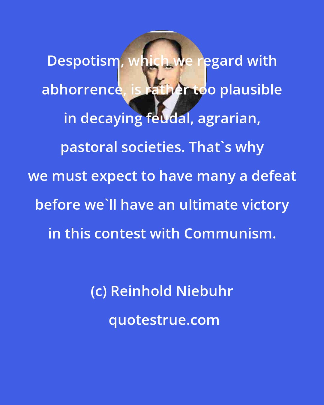 Reinhold Niebuhr: Despotism, which we regard with abhorrence, is rather too plausible in decaying feudal, agrarian, pastoral societies. That's why we must expect to have many a defeat before we'll have an ultimate victory in this contest with Communism.